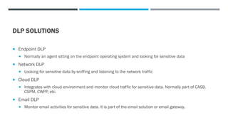 DLP SOLUTIONS
 Endpoint DLP
 Normally an agent sitting on the endpoint operating system and looking for sensitive data
 Network DLP
 Looking for sensitive data by sniffing and listening to the network traffic
 Cloud DLP
 Integrates with cloud environment and monitor cloud traffic for sensitive data. Normally part of CASB,
CSPM, CWPP, etc.
 Email DLP
 Monitor email activities for sensitive data. It is part of the email solution or email gateway.
 