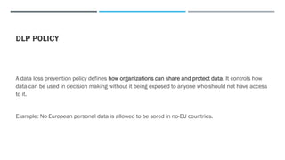 DLP POLICY
A data loss prevention policy defines how organizations can share and protect data. It controls how
data can be used in decision making without it being exposed to anyone who should not have access
to it.
Example: No European personal data is allowed to be sored in no-EU countries.
 