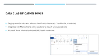 DATA CLASSIFICATION TOOLS
 Tagging sensitive data with relevant classification labels (e.g., confidential, or internal)
 Integrates with Microsoft and Adobe solutions to classify unstructured data
 Microsoft Azure Information Protect (AIP) is well-known one
 