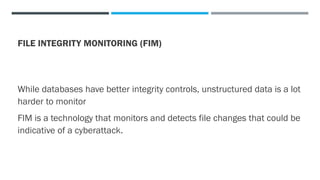 FILE INTEGRITY MONITORING (FIM)
While databases have better integrity controls, unstructured data is a lot
harder to monitor
FIM is a technology that monitors and detects file changes that could be
indicative of a cyberattack.
 