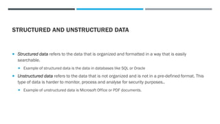 STRUCTURED AND UNSTRUCTURED DATA
 Structured data refers to the data that is organized and formatted in a way that is easily
searchable.
 Example of structured data is the data in databases like SQL or Oracle
 Unstructured data refers to the data that is not organized and is not in a pre-defined format. This
type of data is harder to monitor, process and analyse for security purposes..
 Example of unstructured data is Microsoft Office or PDF documents.
 