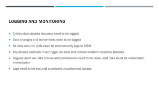 LOGGING AND MONITORING
 Critical data access requests need to be logged
 Data changes and movements need to be logged
 All data security tools need to send security logs to SIEM
 Any access violation must trigger an alert and initiate incident response process
 Regular audit on data access and permissions need to be done, and risks must be remediated
immediately
 Logs need to be secured to prevent unauthorized access
 