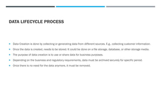 DATA LIFECYCLE PROCESS
 Data Creation is done by collecting or generating data from different sources. E.g., collecting customer information.
 Once the data is created, needs to be stored. It could be done on a file storage, database, or other storage media.
 The purpose of data creation is to use or share data for business purposes.
 Depending on the business and regulatory requirements, data must be archived securely for specific period.
 Once there is no need for the data anymore, it must be removed.
 