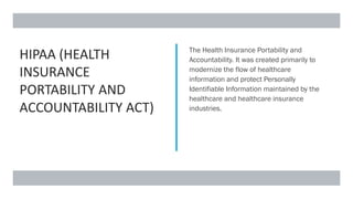 HIPAA (HEALTH
INSURANCE
PORTABILITY AND
ACCOUNTABILITY ACT)
The Health Insurance Portability and
Accountability. It was created primarily to
modernize the flow of healthcare
information and protect Personally
Identifiable Information maintained by the
healthcare and healthcare insurance
industries.
 