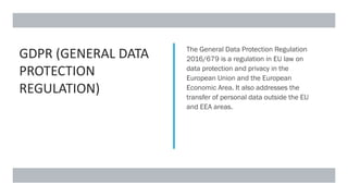 GDPR (GENERAL DATA
PROTECTION
REGULATION)
The General Data Protection Regulation
2016/679 is a regulation in EU law on
data protection and privacy in the
European Union and the European
Economic Area. It also addresses the
transfer of personal data outside the EU
and EEA areas.
 