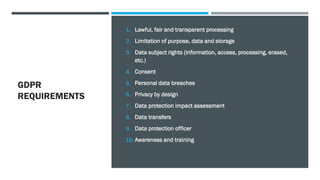 GDPR
REQUIREMENTS
1. Lawful, fair and transparent processing
2. Limitation of purpose, data and storage
3. Data subject rights (information, access, processing, erased,
etc.)
4. Consent
5. Personal data breaches
6. Privacy by design
7. Data protection impact assessment
8. Data transfers
9. Data protection officer
10. Awareness and training
 