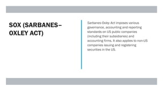 SOX (SARBANES–
OXLEY ACT)
Sarbanes-Oxley Act imposes various
governance, accounting and reporting
standards on US public companies
(including their subsidiaries) and
accounting firms. It also applies to non-US
companies issuing and registering
securities in the US.
 