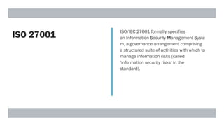 ISO 27001 ISO/IEC 27001 formally specifies
an Information Security Management Syste
m, a governance arrangement comprising
a structured suite of activities with which to
manage information risks (called
‘information security risks’ in the
standard).
 