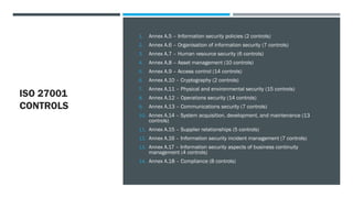 ISO 27001
CONTROLS
1. Annex A.5 – Information security policies (2 controls)
2. Annex A.6 – Organisation of information security (7 controls)
3. Annex A.7 – Human resource security (6 controls)
4. Annex A.8 – Asset management (10 controls)
5. Annex A.9 – Access control (14 controls)
6. Annex A.10 – Cryptography (2 controls)
7. Annex A.11 – Physical and environmental security (15 controls)
8. Annex A.12 – Operations security (14 controls)
9. Annex A.13 – Communications security (7 controls)
10. Annex A.14 – System acquisition, development, and maintenance (13
controls)
11. Annex A.15 – Supplier relationships (5 controls)
12. Annex A.16 – Information security incident management (7 controls)
13. Annex A.17 – Information security aspects of business continuity
management (4 controls)
14. Annex A.18 – Compliance (8 controls)
 