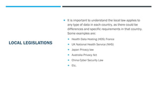 LOCAL LEGISLATIONS
 It is important to understand the local law applies to
any type of data in each country, as there could be
differences and specific requirements in that country.
Some examples are:
 Health Data Hosting (HDS) France
 UK National Health Service (NHS)
 Japan Privacy law
 Australia Privacy Act
 China Cyber Security Law
 Etc.
 