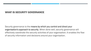 WHAT IS SECURITY GOVERNANCE
Security governance is the means by which you control and direct your
organisation's approach to security. When done well, security governance will
effectively coordinate the security activities of your organisation. It enables the flow
of security information and decisions around your organisation.
 