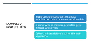 EXAMPLES OF
SECURITY RISKS
Inappropriate access controls allows
unauthorized users to access sensitive data
A server with no malware protection gets
infected with a virus
Cyber criminals deface a vulnerable web
application
 