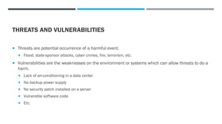 THREATS AND VULNERABILITIES
 Threats are potential occurrence of a harmful event.
 Flood, state-sponsor attacks, cyber crimes, fire, terrorism, etc.
 Vulnerabilities are the weaknesses on the environment or systems which can allow threats to do a
harm.
 Lack of air-conditioning in a data center
 No backup power supply
 No security patch installed on a server
 Vulnerable software code
 Etc.
 