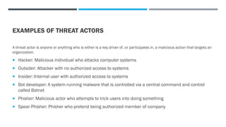 EXAMPLES OF THREAT ACTORS
A threat actor is anyone or anything who is either is a key driver of, or participates in, a malicious action that targets an
organization.
 Hacker: Malicious individual who attacks computer systems
 Outsider: Attacker with no authorized access to systems
 Insider: Internal user with authorized access to systems
 Bot developer: A system running malware that is controlled via a central command and control
called Botnet
 Phisher: Malicious actor who attempts to trick users into doing something
 Spear Phisher: Phisher who pretend being authorized member of company
 