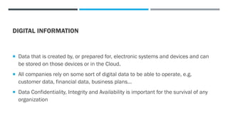 DIGITAL INFORMATION
 Data that is created by, or prepared for, electronic systems and devices and can
be stored on those devices or in the Cloud.
 All companies rely on some sort of digital data to be able to operate, e.g.
customer data, financial data, business plans…
 Data Confidentiality, Integrity and Availability is important for the survival of any
organization
 