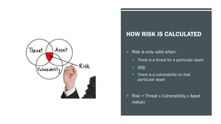 HOW RISK IS CALCULATED
 Risk is only valid when:
 There is a threat for a particular asset
 AND
 There is a vulnerability on that
particular asset
 Risk = Threat x Vulnerability x Asset
(value)
 