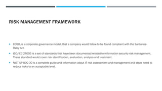 RISK MANAGEMENT FRAMEWORK
 COSO, is a corporate governance model, that a company would follow to be found compliant with the Sarbanes-
Oxley Act.
 ISO/IEC 27005 is a set of standards that have been documented related to information security risk management.
These standard would cover risk identification, evaluation, analysis and treatment.
 NIST SP 800-30 is a complete guide and information about IT risk assessment and management and steps need to
reduce risks to an acceptable level.
 