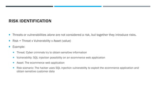RISK IDENTIFICATION
 Threats or vulnerabilities alone are not considered a risk, but together they introduce risks.
 Risk = Threat x Vulnerability x Asset (value)
 Example:
 Threat: Cyber criminals try to obtain sensitive information
 Vulnerability: SQL injection possibility on an ecommerce web application
 Asset: The ecommerce web application
 Risk scenario: The hacker uses SQL injection vulnerability to exploit the ecommerce application and
obtain sensitive customer data
 
