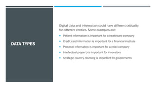 DATA TYPES
Digital data and Information could have different criticality
for different entities. Some examples are:
 Patient information is important for a healthcare company
 Credit card information is important for a financial institute
 Personal information is important for a retail company
 Intellectual property is important for innovators
 Strategic country planning is important for governments
 