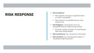 RISK RESPONSE
 Risk Acceptance
 Risk appetite: Company’s high-level stand
on what is acceptable
 Risk tolerance: Acceptable level on each
relevant risk
 Risk Mitigation: Lowering the risk to an
acceptable level by implementing controls
 Example: Laptop encryption, to avoid losing
data when losing laptops
 Risk transference: E.g., Insurance or third party
 Risk avoidance: E.g., Not doing the project, or
not going through acquisition
 