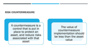 RISK COUNTERMEASURE
A countermeasure is a
control that is put in
place to protect an
asset, and reduce risks
associated with that
asset
The value of
countermeasure
implementation should
be less than the asset
value
 