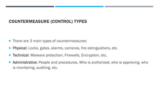 COUNTERMEASURE (CONTROL) TYPES
 There are 3 main types of countermeasures:
 Physical: Locks, gates, alarms, cameras, fire extinguishers, etc.
 Technical: Malware protection, Firewalls, Encryption, etc.
 Administrative: People and procedures. Who is authorized, who is approving, who
is monitoring, auditing, etc.
 