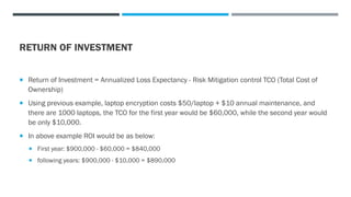 RETURN OF INVESTMENT
 Return of Investment = Annualized Loss Expectancy - Risk Mitigation control TCO (Total Cost of
Ownership)
 Using previous example, laptop encryption costs $50/laptop + $10 annual maintenance, and
there are 1000 laptops, the TCO for the first year would be $60,000, while the second year would
be only $10,000.
 In above example ROI would be as below:
 First year: $900,000 - $60,000 = $840,000
 following years: $900,000 - $10,000 = $890,000
 