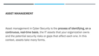 ASSET MANAGEMENT
Asset management in Cyber Security is the process of identifying, on a
continuous, real-time basis, the IT assets that your organization owns
and the potential security risks or gaps that affect each one. In this
context, assets take many forms.
 