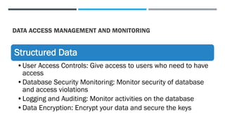 DATA ACCESS MANAGEMENT AND MONITORING
Structured Data
•User Access Controls: Give access to users who need to have
access
•Database Security Monitoring: Monitor security of database
and access violations
•Logging and Auditing: Monitor activities on the database
•Data Encryption: Encrypt your data and secure the keys
 