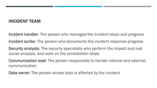 INCIDENT TEAM
Incident handler: The person who managed the incident steps and progress
Incident scribe: The person who documents the incident response progress
Security analysts: The security specialists who perform the impact and root
cause analysis, and work on the remediation steps
Communication lead: The person responsible to handle internal and external
communication
Data owner: The person whose data is affected by the incident
 