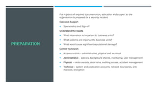 PREPARATION
Put in place all required documentation, education and support so the
organisation is prepared for a security incident
Executive Support
 Sponsorship and Sign-off
Understand the Assets
 What information is important to business units?
 What systems are important to business units?
 What would cause significant reputational damage?
Control framework
 Access controls – administrative, physical and technical
 Administrative – policies, background checks, monitoring, user management
 Physical – visitor escorts, door locks, auditing access, accident management
 Technical – system and application accounts, network boundaries, anti-
malware, encryption
 