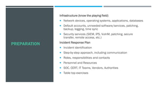 PREPARATION
Infrastructure (know the playing field)
 Network devices, operating systems, applications, databases
 Default accounts, unneeded software/services, patching,
backup, logging, time sync
 Security services (SIEM, IPS, VulnM, patching, secure
transfer, remote access, etc.)
Incident Response Plan
 Incident identification
 Step-by-step approach, including communication
 Roles, responsibilities and contacts
 Personnel and Resources
 SOC, CERT, IT Teams, Vendors, Authorities
 Table top exercises
 
