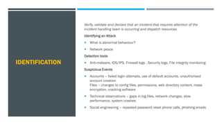 IDENTIFICATION
Verify, validate and declare that an incident that requires attention of the
incident handling team is occurring and dispatch resources
Identifying an Attack
 What is abnormal behaviour?
 Network peace
Detection tools
 Anti-malware, IDS/IPS, Firewall logs , Security logs, File integrity monitoring
Suspicious Events
 Accounts – failed login attempts, use of default accounts, unauthorised
account creation
Files – changes to config files, permissions, web directory content, mass
encryption, cracking software
 Technical observations – gaps in log files, network changes, slow
performance, system crashes
 Social engineering – repeated password reset phone calls, phishing emails
 