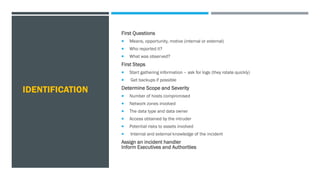 IDENTIFICATION
First Questions
 Means, opportunity, motive (internal or external)
 Who reported it?
 What was observed?
First Steps
 Start gathering information – ask for logs (they rotate quickly)
 Get backups if possible
Determine Scope and Severity
 Number of hosts compromised
 Network zones involved
 The data type and data owner
 Access obtained by the intruder
 Potential risks to assets involved
 Internal and external knowledge of the incident
Assign an incident handler
Inform Executives and Authorities
 