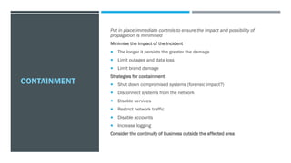 CONTAINMENT
Put in place immediate controls to ensure the impact and possibility of
propagation is minimised
Minimise the Impact of the Incident
 The longer it persists the greater the damage
 Limit outages and data loss
 Limit brand damage
Strategies for containment
 Shut down compromised systems (forensic impact?)
 Disconnect systems from the network
 Disable services
 Restrict network traffic
 Disable accounts
 Increase logging
Consider the continuity of business outside the affected area
 