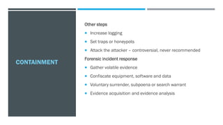 CONTAINMENT
Other steps
 Increase logging
 Set traps or honeypots
 Attack the attacker – controversial, never recommended
Forensic incident response
 Gather volatile evidence
 Confiscate equipment, software and data
 Voluntary surrender, subpoena or search warrant
 Evidence acquisition and evidence analysis
 