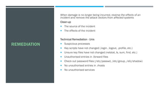 REMEDIATION
When damage is no longer being incurred, reverse the effects of an
incident and remove the attack vectors from affected systems
Clean-up
 The source of the incident
 The effects of the incident
Technical Remediation - Unix
 Suspicious processes
 Key scripts have not changed (.login, .logout, .profile, etc.)
 Unsure key files have not changed (netstat, ls, sum, find, etc.)
 Unauthorised entries in .forward files
 Check out password files (/etc/passwd, /etc/group, /etc/shadow)
 No unauthorised entries in .rhosts
 No unauthorised services
 