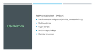 REMEDIATION
Technical Eradication – Windows
 Local accounts and groups (admins, remote desktop)
 Dial-in settings
 Logon scripts
 Autorun registry keys
 Running processes
 