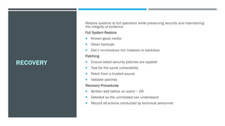 RECOVERY
Restore systems to full operation while preserving security and maintaining
the integrity of evidence
Full System Restore
 Known good media
 Clean backups
 Don’t re-introduce the malware or backdoor
Patching
 Ensure latest security patches are applied
 Test for the same vulnerability
 Patch from a trusted source
 Validate patches
Recovery Procedures
 Written well before an event – DR
 Detailed so the uninitiated can understand
 Record all actions conducted by technical personnel
 