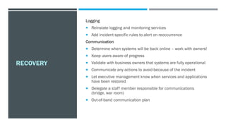 RECOVERY
Logging
 Reinstate logging and monitoring services
 Add incident specific rules to alert on reoccurrence
Communication
 Determine when systems will be back online – work with owners!
 Keep users aware of progress
 Validate with business owners that systems are fully operational
 Communicate any actions to avoid because of the incident
 Let executive management know when services and applications
have been restored
 Delegate a staff member responsible for communications
(bridge, war room)
 Out-of-band communication plan
 