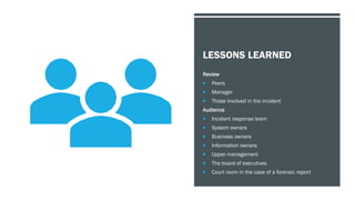 LESSONS LEARNED
Review
 Peers
 Manager
 Those involved in the incident
Audience
 Incident response team
 System owners
 Business owners
 Information owners
 Upper management
 The board of executives
 Court room in the case of a forensic report
 