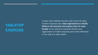 TABLETOP
EXERCISE
A cyber crisis tabletop exercise, also known as cyber
incident response test, helps organizations to identify
different risk scenarios and prepare them for cyber
threats. It's an activity to evaluate whether your
organization's incident response plan works effectively
in the case of a cyber attack.
 