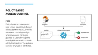 POLICY BASED
ACCESS CONTROL
PBAC
Policy-based access control,
also known as Attribute-based
access control (ABAC), defines
an access control paradigm
whereby access rights are
granted to users through the
use of policies which combine
attributes together. The policies
can use any type of attributes.
 