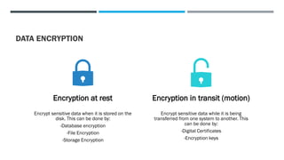 DATA ENCRYPTION
Encryption at rest
Encrypt sensitive data when it is stored on the
disk. This can be done by:
-Database encryption
-File Encryption
-Storage Encryption
Encryption in transit (motion)
Encrypt sensitive data while it is being
transferred from one system to another. This
can be done by:
-Digital Certificates
-Encryption keys
 