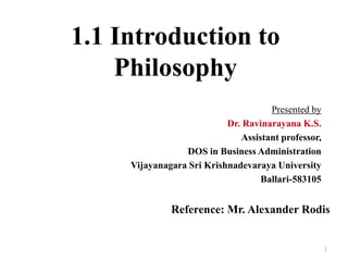 Presented by
Dr. Ravinarayana K.S.
Assistant professor,
DOS in Business Administration
Vijayanagara Sri Krishnadevaraya University
Ballari-583105
1
1.1 Introduction to
Philosophy
Reference: Mr. Alexander Rodis
 