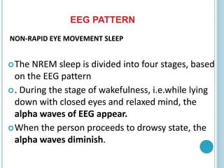NON-RAPID EYE MOVEMENT SLEEP
The NREM sleep is divided into four stages, based
on the EEG pattern
. During the stage of wakefulness, i.e.while lying
down with closed eyes and relaxed mind, the
alpha waves of EEG appear.
When the person proceeds to drowsy state, the
alpha waves diminish.
EEG PATTERN
 