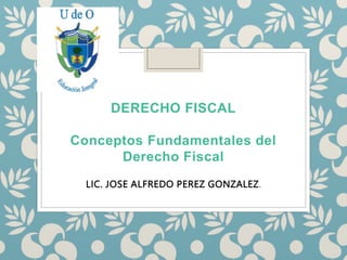 DERECHO FISCAL
Conceptos Fundamentales del
Derecho Fiscal
LIC. JOSE ALFREDO PEREZ GONZALEZ.
 
