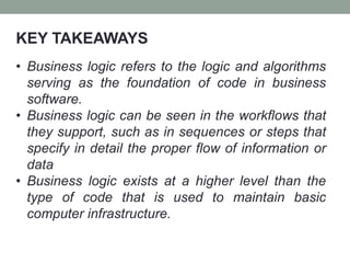 KEY TAKEAWAYS
• Business logic refers to the logic and algorithms
serving as the foundation of code in business
software.
• Business logic can be seen in the workflows that
they support, such as in sequences or steps that
specify in detail the proper flow of information or
data
• Business logic exists at a higher level than the
type of code that is used to maintain basic
computer infrastructure.
 