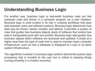 Understanding Business Logic
Put another way, business logic is real-world business rules put into
computer code and shown in a computer program via a user interface.
Business logic is most evident in its role in creating workflows that pass
data between users and software systems. Business logic determines how
data may be shown, stored, created, and altered. It provides a system of
rules that guides how business objects (parts of software that control how
data is transported) work with one another. Business logic also guides how
business objects within software are accessed and updated. It exists at a
higher level than the type of code that is used to maintain basic computer
infrastructure, such as how a database is displayed to a user or as basic
system infrastructure.
The algorithms involved in business logic perform behind-the-scenes data
processing that is invisible to the user but is critical to keeping things
running smoothly in a modern economy.
 