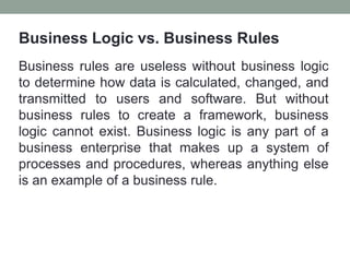 Business Logic vs. Business Rules
Business rules are useless without business logic
to determine how data is calculated, changed, and
transmitted to users and software. But without
business rules to create a framework, business
logic cannot exist. Business logic is any part of a
business enterprise that makes up a system of
processes and procedures, whereas anything else
is an example of a business rule.
 